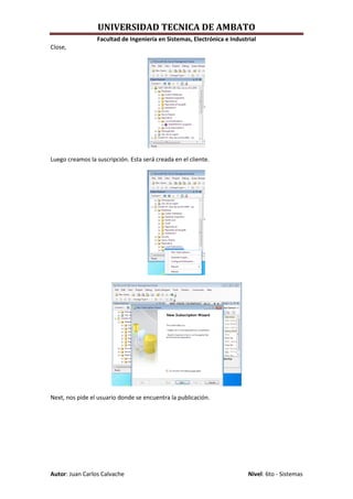 UNIVERSIDAD TECNICA DE AMBATO
                 Facultad de Ingeniería en Sistemas, Electrónica e Industrial
Close,




Luego creamos la suscripción. Esta será creada en el cliente.




Next, nos pide el usuario donde se encuentra la publicación.




Autor: Juan Carlos Calvache                                               Nivel: 6to - Sistemas
 