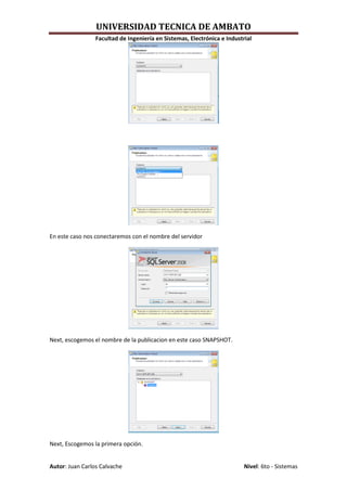 UNIVERSIDAD TECNICA DE AMBATO
                 Facultad de Ingeniería en Sistemas, Electrónica e Industrial




En este caso nos conectaremos con el nombre del servidor




Next, escogemos el nombre de la publicacion en este caso SNAPSHOT.




Next, Escogemos la primera opción.


Autor: Juan Carlos Calvache                                               Nivel: 6to - Sistemas
 