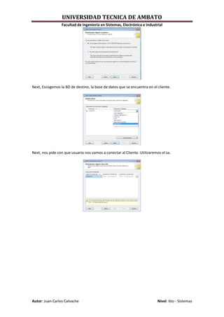 UNIVERSIDAD TECNICA DE AMBATO
                 Facultad de Ingeniería en Sistemas, Electrónica e Industrial




Next, Escogemos la BD de destino, la base de datos que se encuentra en el cliente.




Next, nos pide con que usuario nos vamos a conectar al Cliente. Utilizaremos el sa.




Autor: Juan Carlos Calvache                                                Nivel: 6to - Sistemas
 