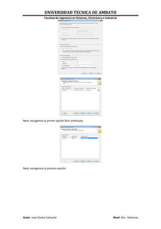 UNIVERSIDAD TECNICA DE AMBATO
                 Facultad de Ingeniería en Sistemas, Electrónica e Industrial




Next, escogemos la primer opción Run continualy.




Next, escogemos la primera opción.




Autor: Juan Carlos Calvache                                               Nivel: 6to - Sistemas
 