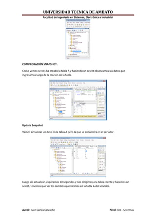 UNIVERSIDAD TECNICA DE AMBATO
                  Facultad de Ingeniería en Sistemas, Electrónica e Industrial




COMPROBACIÓN SNAPSHOT.

Como vemos se nos ha creado la tabla A y haciendo un select observamos los datos que
ingresamos luego de la cracion de la tabla.




Update Snapshot

Vamos actualizar un dato en la tabla A pero la que se encuentra en el servidor.




Luego de actualizar, esperamos 10 segundos y nos dirigimos a la tabla cliente y hacemos un
select, tenemos que ver los cambios que hicimos en la tabla A del servidor.




Autor: Juan Carlos Calvache                                                Nivel: 6to - Sistemas
 