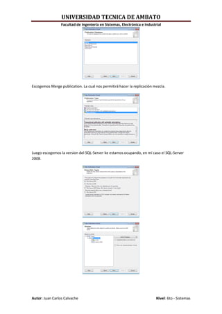 UNIVERSIDAD TECNICA DE AMBATO
                 Facultad de Ingeniería en Sistemas, Electrónica e Industrial




Escogemos Merge publication. La cual nos permitirá hacer la replicación mezcla.




Luego escogemos la version del SQL-Server ke estamos ocupando, en mi caso el SQL-Server
2008.




Autor: Juan Carlos Calvache                                               Nivel: 6to - Sistemas
 