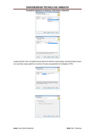 UNIVERSIDAD TECNICA DE AMBATO
                 Facultad de Ingeniería en Sistemas, Electrónica e Industrial




Luego de poner next, nos pedirá que le demos al cliente un porcentaje, este porcentaje es para
ver cual tiene mayor poderío en control. En este caso ponemos le he dejado el 75% .




Autor: Juan Carlos Calvache                                               Nivel: 6to - Sistemas
 