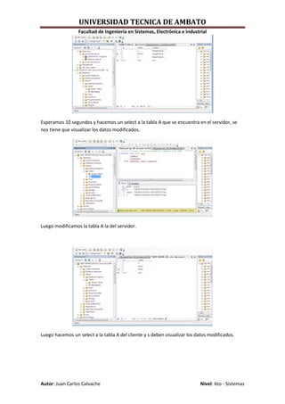 UNIVERSIDAD TECNICA DE AMBATO
                 Facultad de Ingeniería en Sistemas, Electrónica e Industrial




Esperamos 10 segundos y hacemos un select a la tabla A que se encuentra en el servidor, se
nos tiene que visualizar los datos modificados.




Luego modificamos la tabla A la del servidor.




Luego hacemos un select a la tabla A del cliente y s deben visualizar los datos modificados.




Autor: Juan Carlos Calvache                                                Nivel: 6to - Sistemas
 