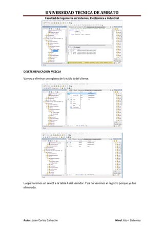 UNIVERSIDAD TECNICA DE AMBATO
                  Facultad de Ingeniería en Sistemas, Electrónica e Industrial




DELETE REPLICACION MEZCLA

Vamos a eliminar un registro de la tabla A del cliente.




Luego haremos un select a la tabla A del servidor. Y ya no veremos el registro porque ya fue
eliminado.




Autor: Juan Carlos Calvache                                                Nivel: 6to - Sistemas
 