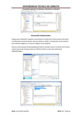 UNIVERSIDAD TECNICA DE AMBATO
                  Facultad de Ingeniería en Sistemas, Electrónica e Industrial




                                REPLICACIÓN TRANSACCIONAL.

Al igual que la replicación snapshot, mezcla esta se la realiza de la misma manera claro tiene
sus diferencias la rato de replicar, pero la creación es similar. A continuación se las mostrare
por medio de imágenes y lo nuevo a configurar se los explicare.

Vamos a crear las bases de datos igualmente tanto el servidor como en el cliente. De la misma
manera que las dos anteriores pero con difente nombre en este caso utilizaremos
TRANSACCIONAL.




Autor: Juan Carlos Calvache                                                  Nivel: 6to - Sistemas
 