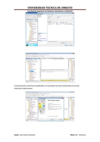 UNIVERSIDAD TECNICA DE AMBATO
                 Facultad de Ingeniería en Sistemas, Electrónica e Industrial




A continuación crearemos el publicador y el suscriptor tal como lo hacíamos en las dos
anteriores replicaciones.




Autor: Juan Carlos Calvache                                               Nivel: 6to - Sistemas
 