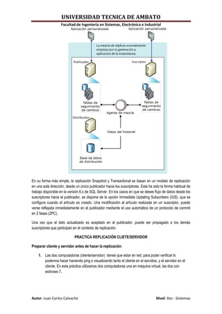 UNIVERSIDAD TECNICA DE AMBATO
                   Facultad de Ingeniería en Sistemas, Electrónica e Industrial




En su forma más simple, la replicación Snapshot y Transactional se basan en un modelo de replicación
en una sola dirección, desde un único publicador hacia los suscriptores. Esta ha sido la forma habitual de
trabajo disponible en la versión 6.x de SQL Server. En los casos en que se desee flujo de datos desde los
suscriptores hacia el publicador, se dispone de la opción Immediate Updating Subscribers (IUS), que se
configura cuando el artículo es creado. Una modificación al artículo realizada en un suscriptor, puede
verse reflejada inmediatamente en el publicador mediante el uso automático de un protocolo de commit
en 2 fases (2PC).

Una vez que el dato actualizado es aceptado en el publicador, puede ser propagado a los demás
suscriptores que participan en el contexto de replicación.

                            PRACTICA REPLICACIÓN CLIETE/SERVIDOR

Preparar cliente y servidor antes de hacer la replicación:

    1. Las dos computadoras (cliente/servidor) tienes que estar en red, para poder verificar lo
       podemos hacer haciendo ping o visualizando tanto el cliente en el servidos, y el servidor en el
       cliente. En esta práctica utilizamos dos computadoras una en máquina virtual, las dos con
       widnows 7.




Autor: Juan Carlos Calvache                                                        Nivel: 6to - Sistemas
 