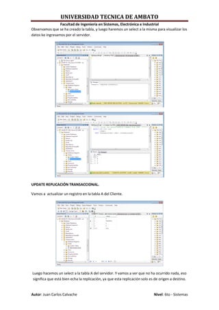 UNIVERSIDAD TECNICA DE AMBATO
                 Facultad de Ingeniería en Sistemas, Electrónica e Industrial
Observamos que se ha creado la tabla, y luego haremos un select a la misma para visualizar los
datos ke ingresamos por el servidor.




UPDATE REPLICACIÓN TRANSACCIONAL.

Vamos a actualizar un registro en la tabla A del Cliente.




Luego hacemos un select a la tabla A del servidor. Y vamos a ver que no ha ocurrido nada, eso
significa que está bien echa la replicación, ya que esta replicación solo es de origen a destino.


Autor: Juan Carlos Calvache                                                 Nivel: 6to - Sistemas
 