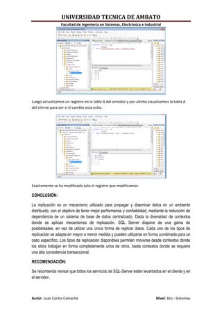 UNIVERSIDAD TECNICA DE AMBATO
                 Facultad de Ingeniería en Sistemas, Electrónica e Industrial




Luego actualizamos un registro en la tabla A del servidor y por ultimo visualizamos la tabla A
del cliente para ver si el cambio esta echo.




Exactamente se ha modificado solo el registro que modificamos.

CONCLUSIÓN:

La replicación es un mecanismo utilizado para propagar y diseminar datos en un ambiente
distribuido, con el objetivo de tener mejor performance y confiabilidad, mediante la reducción de
dependencia de un sistema de base de datos centralizado. Dada la diversidad de contextos
donde se aplican mecanismos de replicación, SQL Server dispone de una gama de
posibilidades, en vez de utilizar una única forma de replicar datos. Cada uno de los tipos de
replicación se adapta en mayor o menor medida y pueden utilizarse en forma combinada para un
caso específico. Los tipos de replicación disponibles permiten moverse desde contextos donde
los sitios trabajan en forma completamente unos de otros, hasta contextos donde se requiere
una alta consistencia transaccional.

RECOMENDACIÓN:

Se recomienda revisar que todos los servicios de SQL-Server estén levantados en el cliente y en
el servidor.



Autor: Juan Carlos Calvache                                                 Nivel: 6to - Sistemas
 