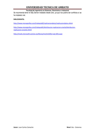 UNIVERSIDAD TECNICA DE AMBATO
                 Facultad de Ingeniería en Sistemas, Electrónica e Industrial
Se recomienda tener el SQL-Server instalado desde cero, ya que nos podría dar conflictos si se
ha instalado mal.

BIBLIOGRAFÍA:

http://www.monografias.com/trabajos82/replicaciondatos/replicaciondatos.shtml

http://www.monografias.com/trabajos81/distribucion-replicacion-oracle/distribucion-
replicacion-oracle2.shtml

http://msdn.microsoft.com/es-es/library/ms151329(v=sql.105).aspx




Autor: Juan Carlos Calvache                                               Nivel: 6to - Sistemas
 