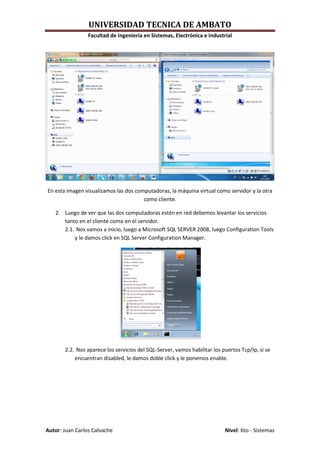 UNIVERSIDAD TECNICA DE AMBATO
                 Facultad de Ingeniería en Sistemas, Electrónica e Industrial




En esta imagen visualizamos las dos computadoras, la máquina virtual como servidor y la otra
                                       como cliente.

   2. Luego de ver que las dos computadoras estén en red debemos levantar los servicios
      tanto en el cliente como en el servidor.
      2.1. Nos vamos a inicio, luego a Microsoft SQL SERVER 2008, luego Configuration Tools
          y le damos click en SQL Server Configuration Manager.




       2.2. Nos aparece los servicios del SQL-Server, vamos habilitar los puertos Tcp/Ip, si se
           encuentran disabled, le damos doble click y le ponemos enable.




Autor: Juan Carlos Calvache                                                Nivel: 6to - Sistemas
 