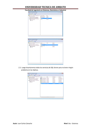 UNIVERSIDAD TECNICA DE AMBATO
                 Facultad de Ingeniería en Sistemas, Electrónica e Industrial




       2.3. Luego levantaremos todos los servicios de SQL-Server para no tener ningún
           problema en las réplicas.




Autor: Juan Carlos Calvache                                               Nivel: 6to - Sistemas
 