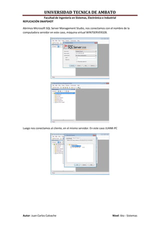 UNIVERSIDAD TECNICA DE AMBATO
              Facultad de Ingeniería en Sistemas, Electrónica e Industrial
REPLICACIÓN SNAPSHOT

Abrimos Microsoft SQL Server Management Studio, nos conectamos con el nombre de la
computadora servidor en este caso, máquina virtual WIN7SERVER32B.




Luego nos conectamos al cliente, en el mismo servidor. En este caso JUANK-PC




Autor: Juan Carlos Calvache                                             Nivel: 6to - Sistemas
 