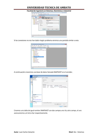 UNIVERSIDAD TECNICA DE AMBATO
                 Facultad de Ingeniería en Sistemas, Electrónica e Industrial




Si las conexiones no nos han dado ningún problema veremos una pantalla similar a esta:




A continuación crearemos una base de datos llamada SNAPSHOT en el servidor.




Creamos una tabla de igual nombre SNAPSHOT con dos campos uno id y otro campo, el uno
autunumerico y el otro char respectivamente.




Autor: Juan Carlos Calvache                                               Nivel: 6to - Sistemas
 