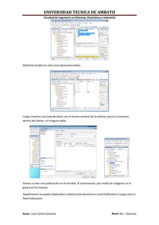 UNIVERSIDAD TECNICA DE AMBATO
                 Facultad de Ingeniería en Sistemas, Electrónica e Industrial




Editamos la tabla en este caso ingresamos datos.




Luego creamos una base de datos con el mismo nombre de la anterior pero la crearemos
dentro del cliente, sin ninguna tabla.




Vamos a crear una publicación en el servidor. A continuación, por medio de imágenes se le
guiara en la creación.

Desplehamos la carpeta Replication y damos click derecho en Local Publication y luego click en
New Publication.




Autor: Juan Carlos Calvache                                               Nivel: 6to - Sistemas
 