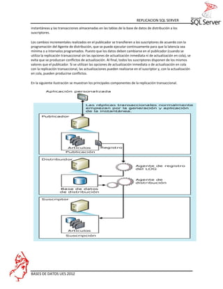 REPLICACION SQL SERVER
instantáneas y las transacciones almacenadas en las tablas de la base de datos de distribución a los
suscriptores.

Los cambios incrementales realizados en el publicador se transfieren a los suscriptores de acuerdo con la
programación del Agente de distribución, que se puede ejecutar continuamente para que la latencia sea
mínima o a intervalos programados. Puesto que los datos deben cambiarse en el publicador (cuando se
utiliza la replicación transaccional sin las opciones de actualización inmediata ni de actualización en cola), se
evita que se produzcan conflictos de actualización. Al final, todos los suscriptores disponen de los mismos
valores que el publicador. Si se utilizan las opciones de actualización inmediata o de actualización en cola
con la replicación transaccional, las actualizaciones pueden realizarse en el suscriptor y, con la actualización
en cola, pueden producirse conflictos.

En la siguiente ilustración se muestran los principales componentes de la replicación transaccional.




BASES DE DATOS UES 2012
 