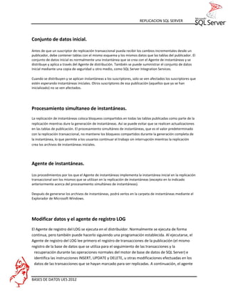 REPLICACION SQL SERVER



Conjunto de datos inicial.

Antes de que un suscriptor de replicación transaccional pueda recibir los cambios incrementales desde un
publicador, debe contener tablas con el mismo esquema y los mismos datos que las tablas del publicador. El
conjunto de datos inicial es normalmente una instantánea que se crea con el Agente de instantáneas y se
distribuye y aplica a través del Agente de distribución. También se puede suministrar el conjunto de datos
inicial mediante una copia de seguridad u otro medio, como SQL Server Integration Services.

Cuando se distribuyen y se aplican instantáneas a los suscriptores, solo se ven afectados los suscriptores que
estén esperando instantáneas iniciales. Otros suscriptores de esa publicación (aquellos que ya se han
inicializado) no se ven afectados.




Procesamiento simultaneo de instantáneas.
La replicación de instantáneas coloca bloqueos compartidos en todas las tablas publicadas como parte de la
replicación mientras dure la generación de instantáneas. Así se puede evitar que se realicen actualizaciones
en las tablas de publicación. El procesamiento simultáneo de instantáneas, que es el valor predeterminado
con la replicación transaccional, no mantiene los bloqueos compartidos durante la generación completa de
la instantánea, lo que permite a los usuarios continuar el trabajo sin interrupción mientras la replicación
crea los archivos de instantáneas iniciales.




Agente de instantáneas.

Los procedimientos por los que el Agente de instantáneas implementa la instantánea inicial en la replicación
transaccional son los mismos que se utilizan en la replicación de instantáneas (excepto en lo indicado
anteriormente acerca del procesamiento simultáneo de instantáneas).

Después de generarse los archivos de instantáneas, podrá verlos en la carpeta de instantáneas mediante el
Explorador de Microsoft Windows.




Modificar datos y el agente de registro LOG
El Agente de registro del LOG se ejecuta en el distribuidor. Normalmente se ejecuta de forma
continua, pero también puede hacerlo siguiendo una programación establecida. Al ejecutarse, el
Agente de registro del LOG lee primero el registro de transacciones de la publicación (el mismo
registro de la base de datos que se utiliza para el seguimiento de las transacciones y la
 recuperación durante las operaciones normales del motor de base de datos de SQL Server) e
 identifica las instrucciones INSERT, UPDATE y DELETE, u otras modificaciones efectuadas en los
 datos de las transacciones que se hayan marcado para ser replicadas. A continuación, el agente


BASES DE DATOS UES 2012
 