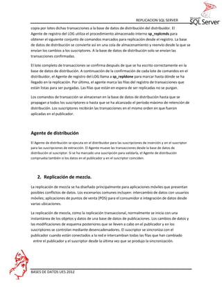 REPLICACION SQL SERVER
copia por lotes dichas transacciones a la base de datos de distribución del distribuidor. El
Agente de registro del LOG utiliza el procedimiento almacenado interno sp_replcmds para
obtener el siguiente conjunto de comandos marcados para replicación desde el registro. La base
de datos de distribución se convierte así en una cola de almacenamiento y reenvío desde la que se
envían los cambios a los suscriptores. A la base de datos de distribución solo se envían las
transacciones confirmadas.

El lote completo de transacciones se confirma después de que se ha escrito correctamente en la
base de datos de distribución. A continuación de la confirmación de cada lote de comandos en el
distribuidor, el Agente de registro del LOG llama a sp_repldone para marcar hasta dónde se ha
llegado en la replicación. Por último, el agente marca las filas del registro de transacciones que
están listas para ser purgadas. Las filas que están en espera de ser replicadas no se purgan.

Los comandos de transacción se almacenan en la base de datos de distribución hasta que se
propagan a todos los suscriptores o hasta que se ha alcanzado el período máximo de retención de
distribución. Los suscriptores recibirán las transacciones en el mismo orden en que fueron
aplicadas en el publicador.



Agente de distribución
El Agente de distribución se ejecuta en el distribuidor para las suscripciones de inserción y en el suscriptor
para las suscripciones de extracción. El Agente mueve las transacciones desde la base de datos de
distribución al suscriptor. Si se ha marcado una suscripción para validarla, el Agente de distribución
comprueba también si los datos en el publicador y en el suscriptor coinciden.




    2. Replicación de mezcla.
La replicación de mezcla se ha diseñado principalmente para aplicaciones móviles que presentan
posibles conflictos de datos. Los escenarios comunes incluyen: intercambio de datos con usuarios
móviles; aplicaciones de puntos de venta (POS) para el consumidor e integración de datos desde
varias ubicaciones.

La replicación de mezcla, como la replicación transaccional, normalmente se inicia con una
instantánea de los objetos y datos de una base de datos de publicaciones. Los cambios de datos y
las modificaciones de esquema posteriores que se lleven a cabo en el publicador y en los
suscriptores se controlan mediante desencadenadores. El suscriptor se sincroniza con el
publicador cuando están conectados a la red e intercambian todas las filas que han cambiado
  entre el publicador y el suscriptor desde la última vez que se produjo la sincronización.




BASES DE DATOS UES 2012
 