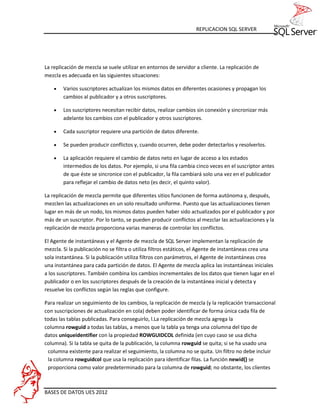 REPLICACION SQL SERVER




La replicación de mezcla se suele utilizar en entornos de servidor a cliente. La replicación de
mezcla es adecuada en las siguientes situaciones:

       Varios suscriptores actualizan los mismos datos en diferentes ocasiones y propagan los
        cambios al publicador y a otros suscriptores.

       Los suscriptores necesitan recibir datos, realizar cambios sin conexión y sincronizar más
        adelante los cambios con el publicador y otros suscriptores.

       Cada suscriptor requiere una partición de datos diferente.

       Se pueden producir conflictos y, cuando ocurren, debe poder detectarlos y resolverlos.

       La aplicación requiere el cambio de datos neto en lugar de acceso a los estados
        intermedios de los datos. Por ejemplo, si una fila cambia cinco veces en el suscriptor antes
        de que éste se sincronice con el publicador, la fila cambiará solo una vez en el publicador
        para reflejar el cambio de datos neto (es decir, el quinto valor).

La replicación de mezcla permite que diferentes sitios funcionen de forma autónoma y, después,
mezclen las actualizaciones en un solo resultado uniforme. Puesto que las actualizaciones tienen
lugar en más de un nodo, los mismos datos pueden haber sido actualizados por el publicador y por
más de un suscriptor. Por lo tanto, se pueden producir conflictos al mezclar las actualizaciones y la
replicación de mezcla proporciona varias maneras de controlar los conflictos.

El Agente de instantáneas y el Agente de mezcla de SQL Server implementan la replicación de
mezcla. Si la publicación no se filtra o utiliza filtros estáticos, el Agente de instantáneas crea una
sola instantánea. Si la publicación utiliza filtros con parámetros, el Agente de instantáneas crea
una instantánea para cada partición de datos. El Agente de mezcla aplica las instantáneas iniciales
a los suscriptores. También combina los cambios incrementales de los datos que tienen lugar en el
publicador o en los suscriptores después de la creación de la instantánea inicial y detecta y
resuelve los conflictos según las reglas que configure.

Para realizar un seguimiento de los cambios, la replicación de mezcla (y la replicación transaccional
con suscripciones de actualización en cola) deben poder identificar de forma única cada fila de
todas las tablas publicadas. Para conseguirlo, l.La replicación de mezcla agrega la
columna rowguid a todas las tablas, a menos que la tabla ya tenga una columna del tipo de
datos uniqueidentifier con la propiedad ROWGUIDCOL definida (en cuyo caso se usa dicha
columna). Si la tabla se quita de la publicación, la columna rowguid se quita; si se ha usado una
 columna existente para realizar el seguimiento, la columna no se quita. Un filtro no debe incluir
 la columna rowguidcol que usa la replicación para identificar filas. La función newid() se
 proporciona como valor predeterminado para la columna de rowguid; no obstante, los clientes



BASES DE DATOS UES 2012
 