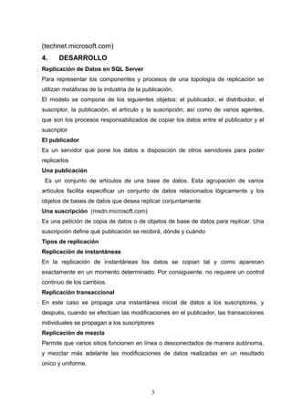 (technet.microsoft.com)
4. DESARROLLO
Replicación de Datos en SQL Server
Para representar los componentes y procesos de una topología de replicación se
utilizan metáforas de la industria de la publicación.
El modelo se compone de los siguientes objetos: el publicador, el distribuidor, el
suscriptor, la publicación, el artículo y la suscripción; así como de varios agentes,
que son los procesos responsabilizados de copiar los datos entre el publicador y el
suscriptor
El publicador
Es un servidor que pone los datos a disposición de otros servidores para poder
replicarlos
Una publicación
Es un conjunto de artículos de una base de datos. Esta agrupación de varios
artículos facilita especificar un conjunto de datos relacionados lógicamente y los
objetos de bases de datos que desea replicar conjuntamente
Una suscripción (msdn.microsoft.com)
Es una petición de copia de datos o de objetos de base de datos para replicar. Una
suscripción define qué publicación se recibirá, dónde y cuándo
Tipos de replicación
Replicación de instantáneas
En la replicación de instantáneas los datos se copian tal y como aparecen
exactamente en un momento determinado. Por consiguiente, no requiere un control
continuo de los cambios.
Replicación transaccional
En este caso se propaga una instantánea inicial de datos a los suscriptores, y
después, cuando se efectúan las modificaciones en el publicador, las transacciones
individuales se propagan a los suscriptores
Replicación de mezcla
Permite que varios sitios funcionen en línea o desconectados de manera autónoma,
y mezclar más adelante las modificaciones de datos realizadas en un resultado
único y uniforme.
3
 