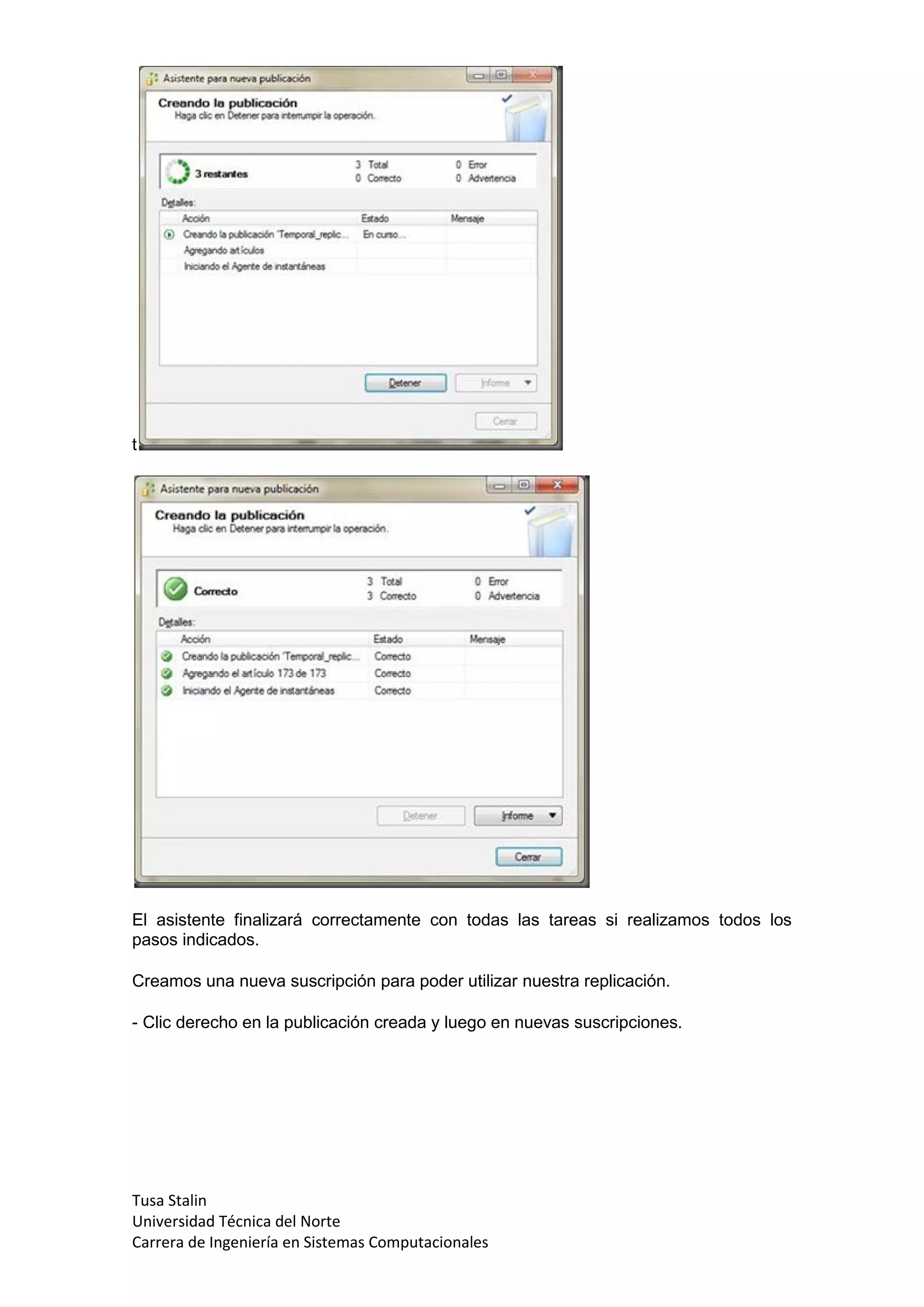 t




El asistente finalizará correctamente con todas las tareas si realizamos todos los
pasos indicados.

Creamos una nueva suscripción para poder utilizar nuestra replicación.

- Clic derecho en la publicación creada y luego en nuevas suscripciones.




Tusa Stalin
Universidad Técnica del Norte
Carrera de Ingeniería en Sistemas Computacionales
 
