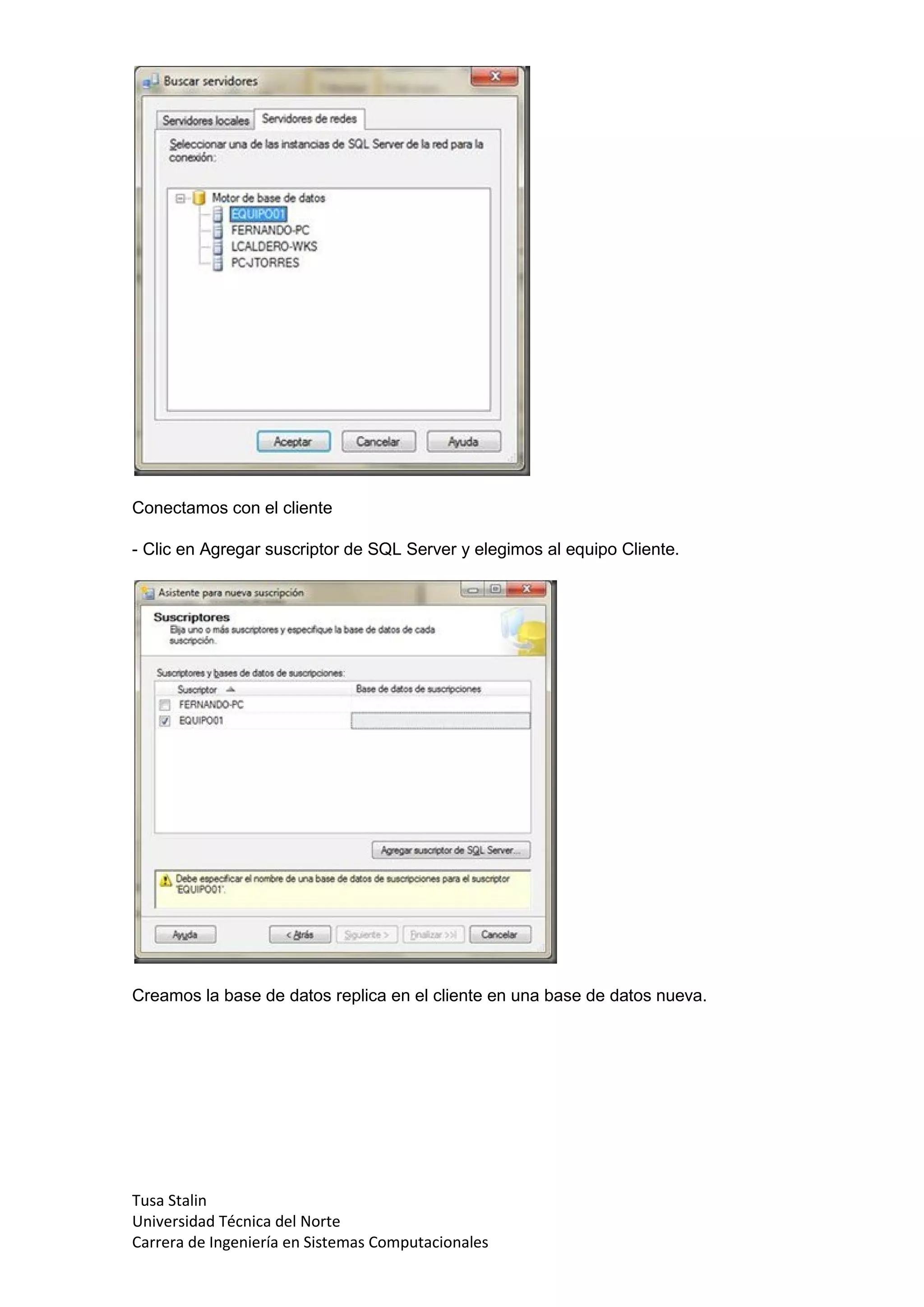 Conectamos con el cliente

- Clic en Agregar suscriptor de SQL Server y elegimos al equipo Cliente.




Creamos la base de datos replica en el cliente en una base de datos nueva.




Tusa Stalin
Universidad Técnica del Norte
Carrera de Ingeniería en Sistemas Computacionales
 