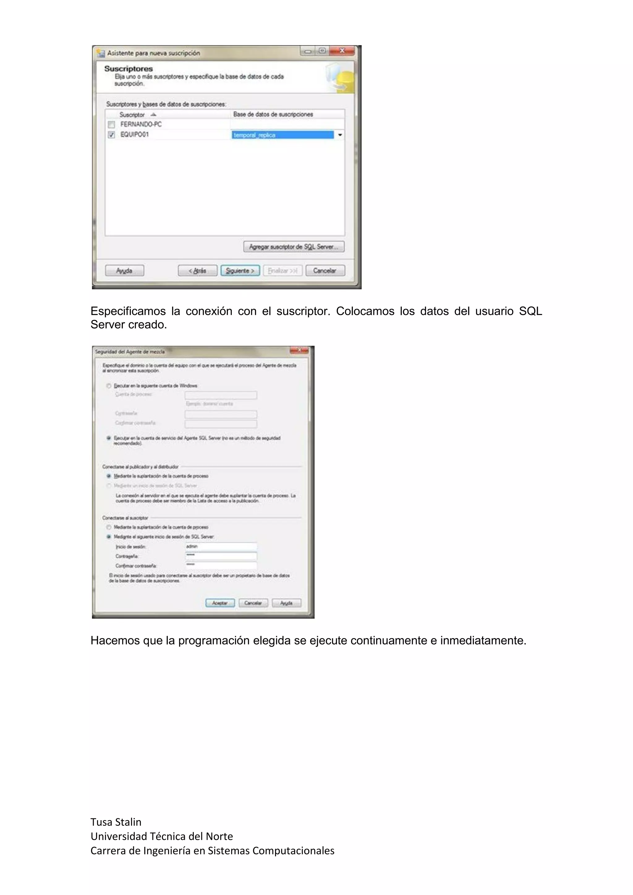 Especificamos la conexión con el suscriptor. Colocamos los datos del usuario SQL
Server creado.




Hacemos que la programación elegida se ejecute continuamente e inmediatamente.




Tusa Stalin
Universidad Técnica del Norte
Carrera de Ingeniería en Sistemas Computacionales
 