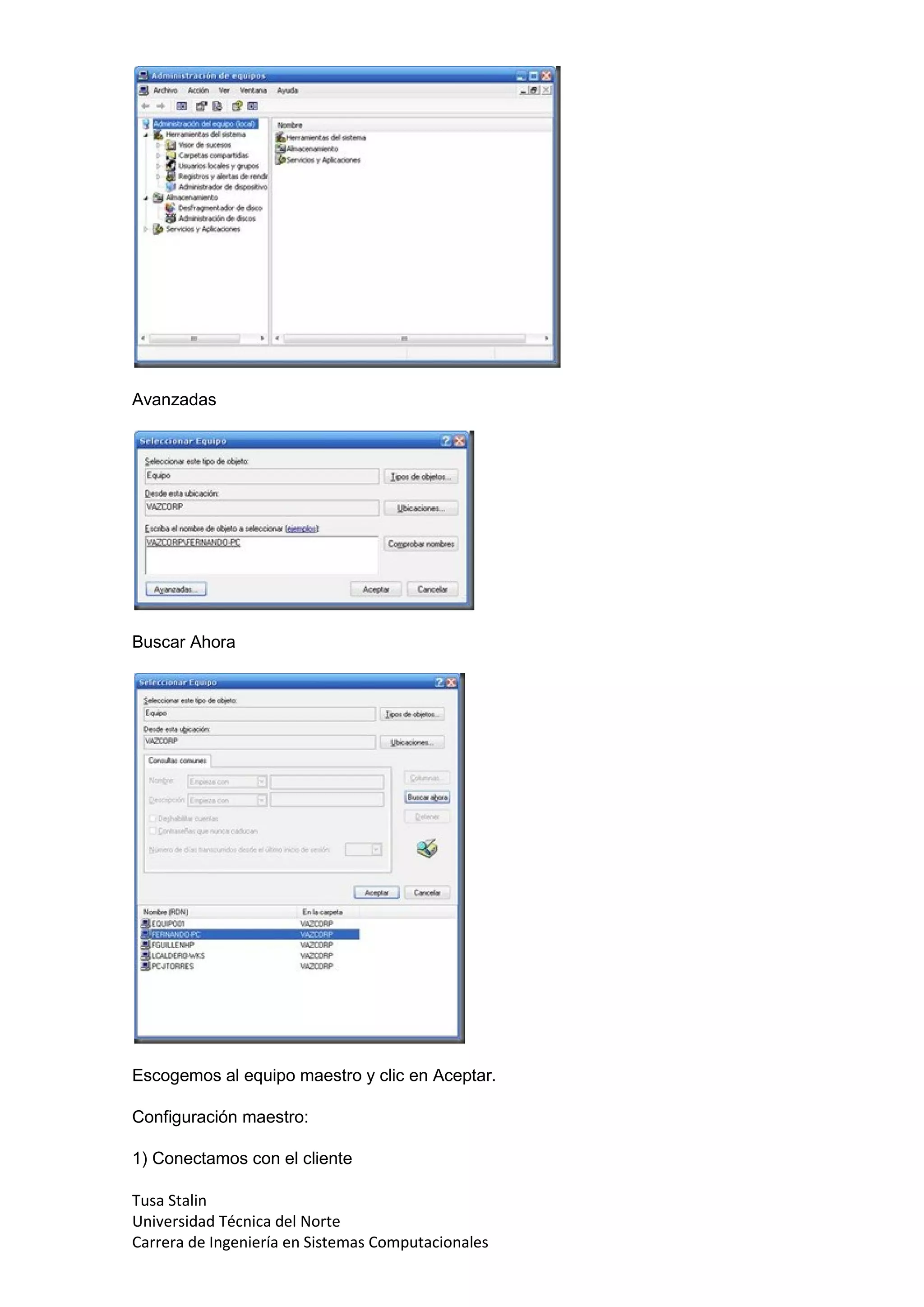 Avanzadas




Buscar Ahora




Escogemos al equipo maestro y clic en Aceptar.

Configuración maestro:

1) Conectamos con el cliente

Tusa Stalin
Universidad Técnica del Norte
Carrera de Ingeniería en Sistemas Computacionales
 
