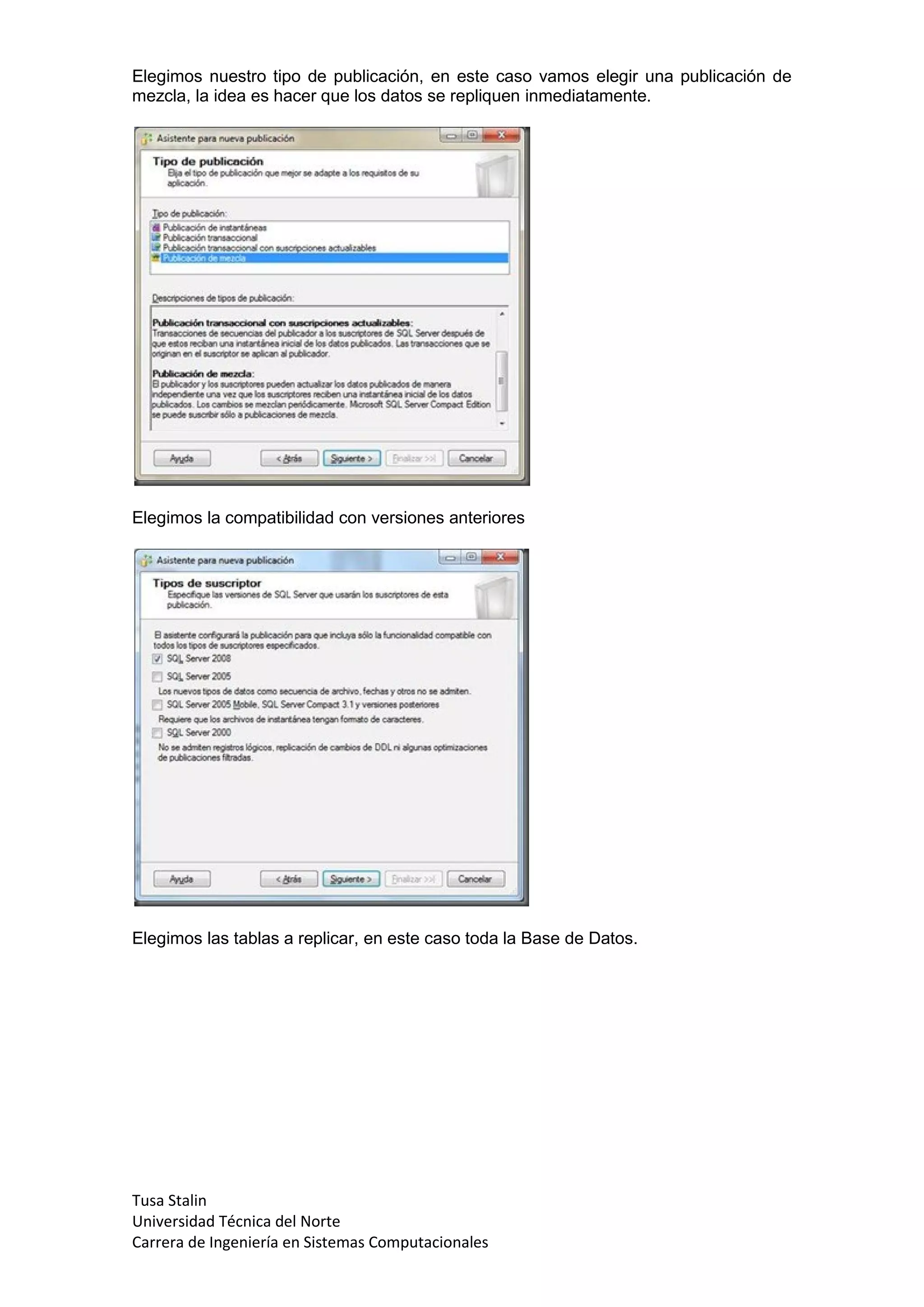 Elegimos nuestro tipo de publicación, en este caso vamos elegir una publicación de
mezcla, la idea es hacer que los datos se repliquen inmediatamente.




Elegimos la compatibilidad con versiones anteriores




Elegimos las tablas a replicar, en este caso toda la Base de Datos.




Tusa Stalin
Universidad Técnica del Norte
Carrera de Ingeniería en Sistemas Computacionales
 