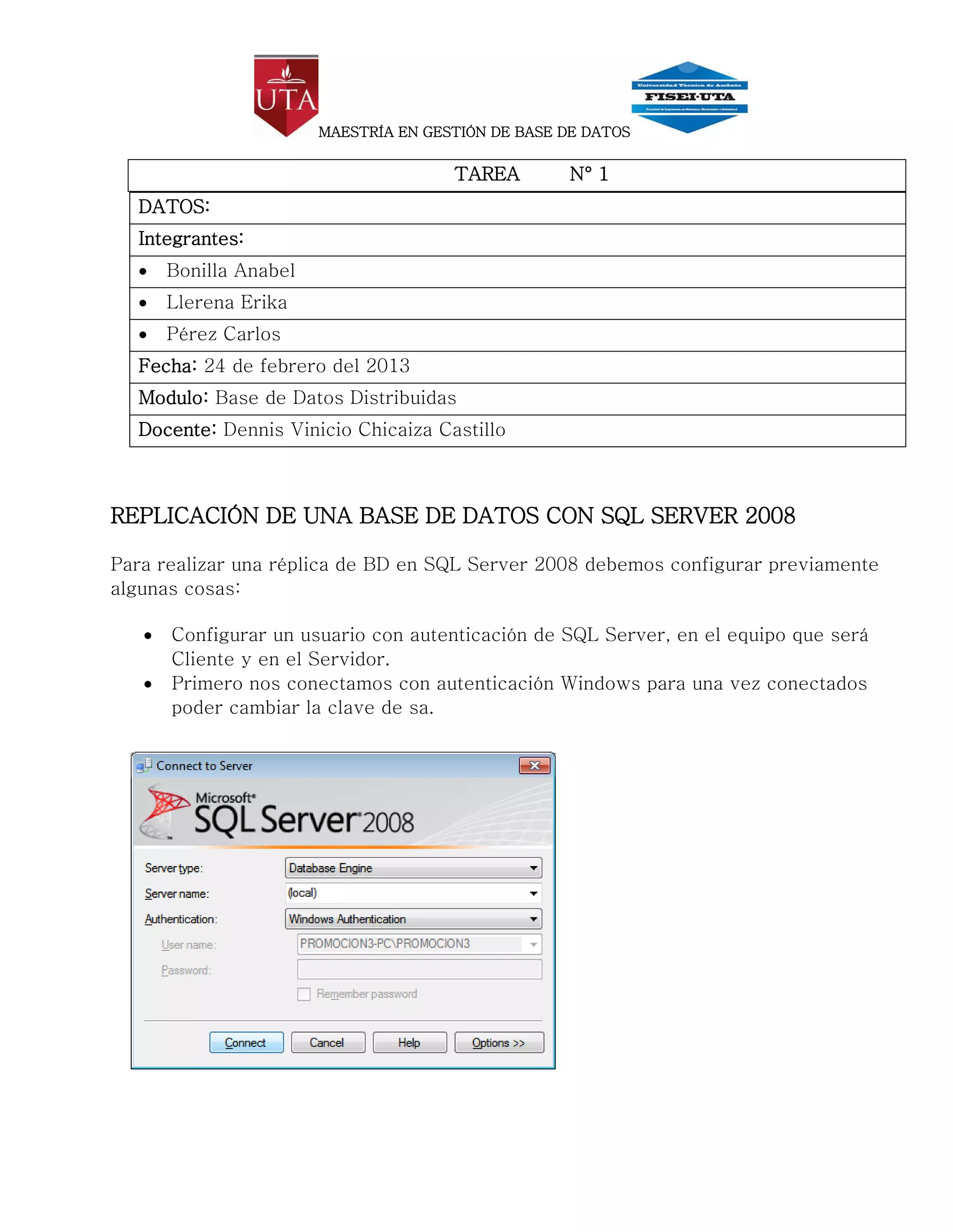 MAESTRÍA EN GESTIÓN DE BASE DE DATOS


                                       TAREA         N° 1
  DATOS:
  Integrantes:
      Bonilla Anabel
      Llerena Erika
      Pérez Carlos
  Fecha: 24 de febrero del 2013
  Modulo: Base de Datos Distribuidas
  Docente: Dennis Vinicio Chicaiza Castillo



REPLICACIÓN DE UNA BASE DE DATOS CON SQL SERVER 2008

Para realizar una réplica de BD en SQL Server 2008 debemos configurar previamente
algunas cosas:

      Configurar un usuario con autenticación de SQL Server, en el equipo que será
       Cliente y en el Servidor.
      Primero nos conectamos con autenticación Windows para una vez conectados
       poder cambiar la clave de sa.
 