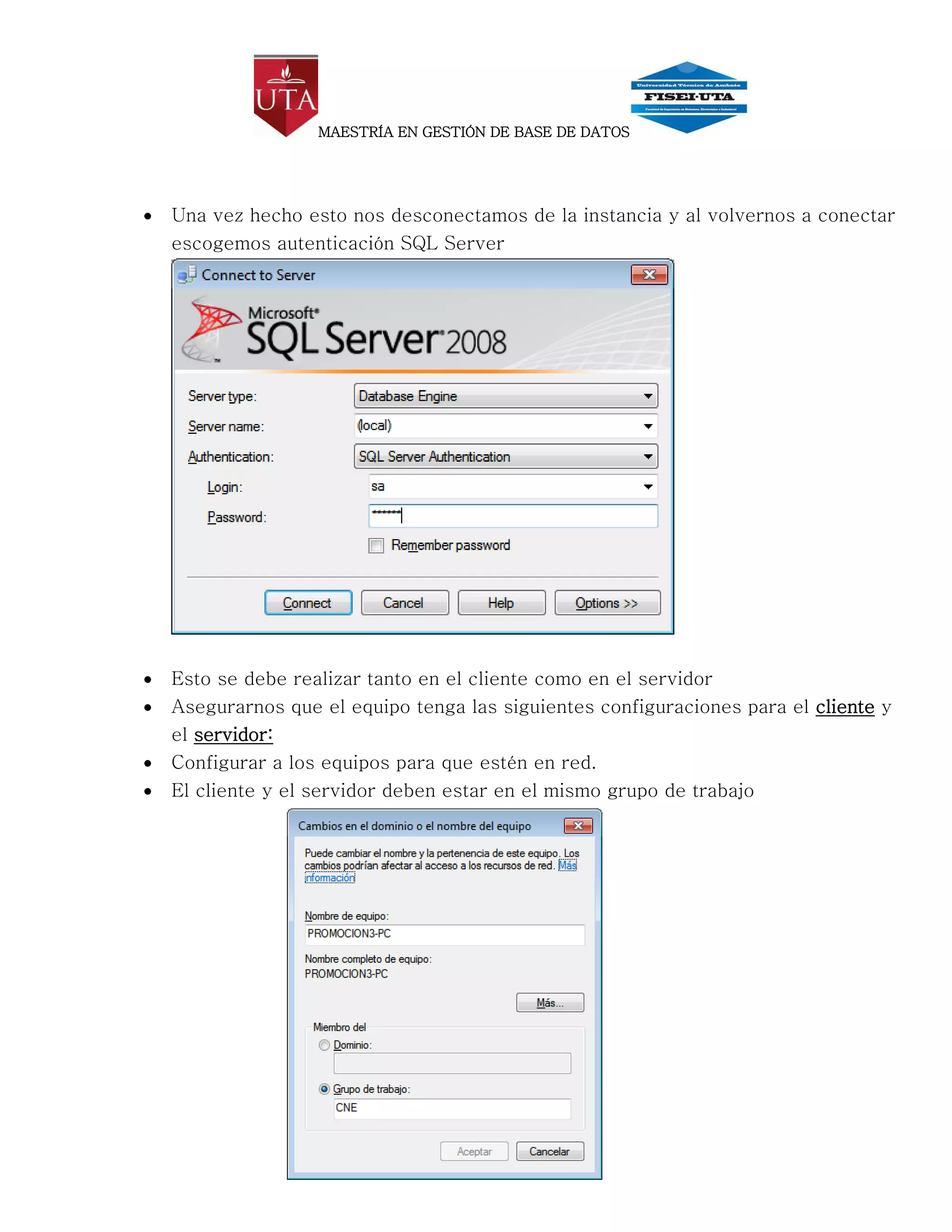 MAESTRÍA EN GESTIÓN DE BASE DE DATOS




   Una vez hecho esto nos desconectamos de la instancia y al volvernos a conectar
    escogemos autenticación SQL Server




   Esto se debe realizar tanto en el cliente como en el servidor
   Asegurarnos que el equipo tenga las siguientes configuraciones para el cliente y
    el servidor:
   Configurar a los equipos para que estén en red.
   El cliente y el servidor deben estar en el mismo grupo de trabajo
 