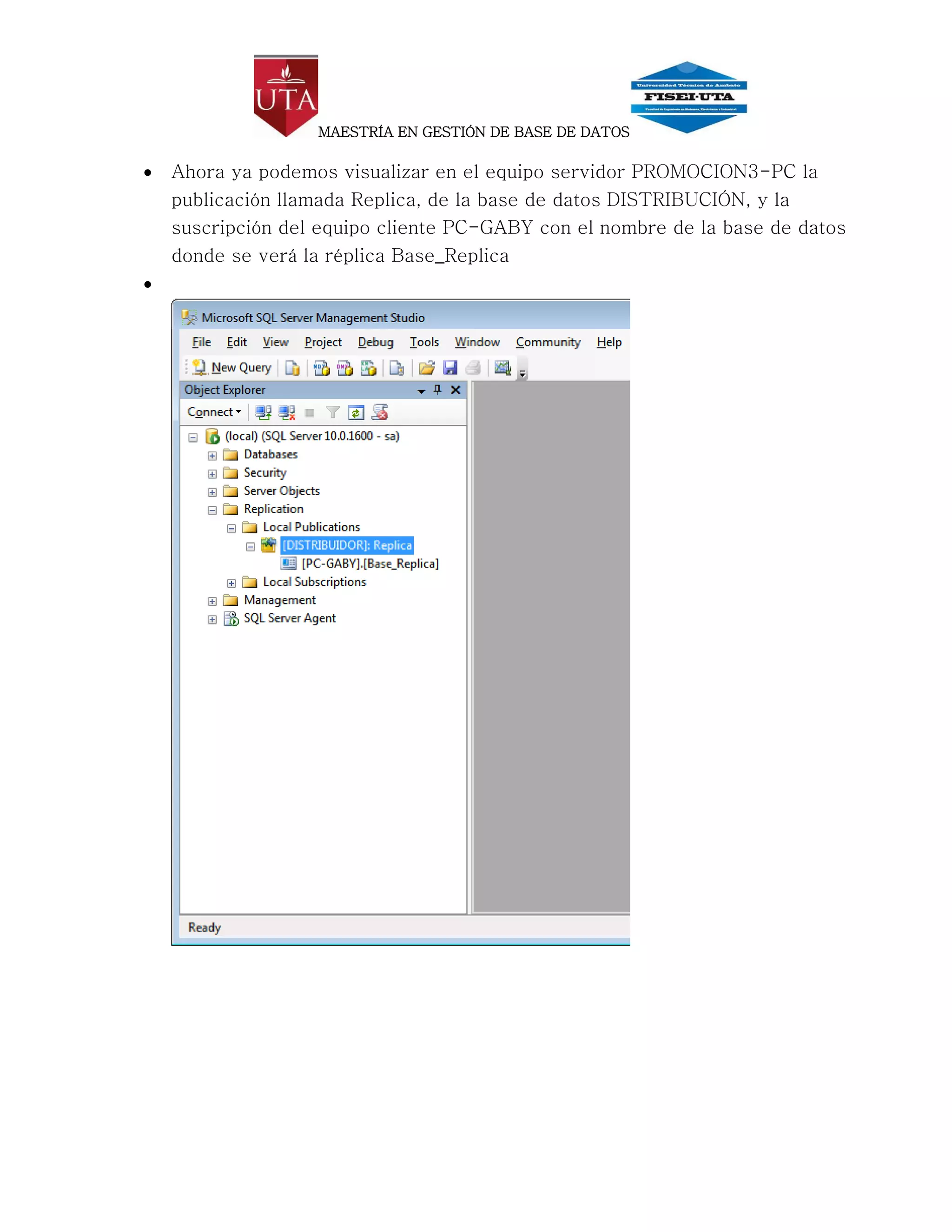 MAESTRÍA EN GESTIÓN DE BASE DE DATOS

   Ahora ya podemos visualizar en el equipo servidor PROMOCION3-PC la
    publicación llamada Replica, de la base de datos DISTRIBUCIÓN, y la
    suscripción del equipo cliente PC-GABY con el nombre de la base de datos
    donde se verá la réplica Base_Replica

 
