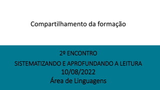 SISTEMATIZANDO E APROFUNDANDO A LEITURA
10/08/2022
Área de Linguagens
2º ENCONTRO
Compartilhamento da formação
 