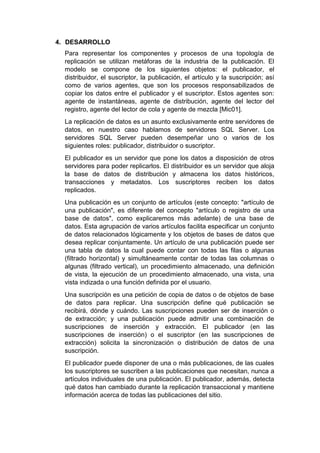 4. DESARROLLO
Para representar los componentes y procesos de una topología de
replicación se utilizan metáforas de la industria de la publicación. El
modelo se compone de los siguientes objetos: el publicador, el
distribuidor, el suscriptor, la publicación, el artículo y la suscripción; así
como de varios agentes, que son los procesos responsabilizados de
copiar los datos entre el publicador y el suscriptor. Estos agentes son:
agente de instantáneas, agente de distribución, agente del lector del
registro, agente del lector de cola y agente de mezcla [Mic01].
La replicación de datos es un asunto exclusivamente entre servidores de
datos, en nuestro caso hablamos de servidores SQL Server. Los
servidores SQL Server pueden desempeñar uno o varios de los
siguientes roles: publicador, distribuidor o suscriptor.
El publicador es un servidor que pone los datos a disposición de otros
servidores para poder replicarlos. El distribuidor es un servidor que aloja
la base de datos de distribución y almacena los datos históricos,
transacciones y metadatos. Los suscriptores reciben los datos
replicados.
Una publicación es un conjunto de artículos (este concepto: "artículo de
una publicación", es diferente del concepto "artículo o registro de una
base de datos", como explicaremos más adelante) de una base de
datos. Esta agrupación de varios artículos facilita especificar un conjunto
de datos relacionados lógicamente y los objetos de bases de datos que
desea replicar conjuntamente. Un artículo de una publicación puede ser
una tabla de datos la cual puede contar con todas las filas o algunas
(filtrado horizontal) y simultáneamente contar de todas las columnas o
algunas (filtrado vertical), un procedimiento almacenado, una definición
de vista, la ejecución de un procedimiento almacenado, una vista, una
vista indizada o una función definida por el usuario.
Una suscripción es una petición de copia de datos o de objetos de base
de datos para replicar. Una suscripción define qué publicación se
recibirá, dónde y cuándo. Las suscripciones pueden ser de inserción o
de extracción; y una publicación puede admitir una combinación de
suscripciones de inserción y extracción. El publicador (en las
suscripciones de inserción) o el suscriptor (en las suscripciones de
extracción) solicita la sincronización o distribución de datos de una
suscripción.
El publicador puede disponer de una o más publicaciones, de las cuales
los suscriptores se suscriben a las publicaciones que necesitan, nunca a
artículos individuales de una publicación. El publicador, además, detecta
qué datos han cambiado durante la replicación transaccional y mantiene
información acerca de todas las publicaciones del sitio.
 