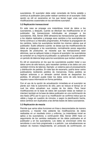 suscriptores. El suscriptor debe estar conectado de forma estable y
continua al publicador para poder realizar cambios en el suscriptor. Esta
opción es útil en escenarios en los que tienen lugar unas cuantas
modificaciones ocasionales en los servidores suscriptor.
3.2 Replicación transaccional
En este caso se propaga una instantánea inicial de datos a los
suscriptores, y después, cuando se efectúan las modificaciones en el
publicador, las transacciones individuales se propagan a los
suscriptores. SQL Server 2000 almacena las transacciones que afectan
a los objetos replicados y propaga esos cambios a los suscriptores de
forma continua o a intervalos programados. Al finalizar la propagación de
los cambios, todos los suscriptores tendrán los mismos valores que el
publicador. Suele utilizarse cuando: se desea que las modificaciones de
datos se propaguen a los suscriptores, normalmente pocos segundos
después de producirse; se necesita que las transacciones sean
atómicas, que se apliquen todas o ninguna al suscriptor; los suscriptores
se conectan en su mayoría al publicador; su aplicación no puede permitir
un periodo de latencia largo para los suscriptores que reciban cambios.
Es útil en escenarios en los que los suscriptores pueden tratar a sus
datos como de sólo lectura, pero necesitan cambios a los datos con una
cantidad mínima de latencia. Ejemplo: un sistema para el procesamiento
y distribución de pedidos. En este tipo de escenario, podría tener varios
publicadores recibiendo pedidos de mercancías. Estos pedidos se
replican entonces a un almacén central donde se despachan los
pedidos. El almacén puede tratar los datos como de sólo lectura y
requiere nueva información en forma periódica.
Con el uso de la opción de actualización inmediata en el suscriptor se
pierde aún más la autonomía de sitio, pero se reduce el tiempo en el
cual los sitios actualizan sus copias de los datos. Para hacer
modificaciones en la base de datos del suscriptor éstas se realizan (o
intentan) también en la base de datos publicador en una confirmación de
dos fases (2PC) por lo que si su modificación se confirma indica que es
válida y luego en cuestión de minutos, o según la planificación hecha,
estos cambios son duplicados a las demás bases de datos suscriptoras.
3.3 Replicación de mezcla
Permite que varios sitios funcionen en línea o desconectados de manera
autónoma, y mezclar más adelante las modificaciones de datos
realizadas en un resultado único y uniforme. La instantánea inicial se
aplica a los suscriptores; a continuación SQL Server 2000 hace un
seguimiento de los cambios realizados en los datos publicados en el
publicador y en los suscriptores. Los datos se sincronizan entre los
servidores a una hora programada o a petición. Las actualizaciones se
realizan de manera independiente, sin protocolo de confirmación, en
 