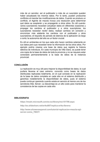 más de un servidor, así el publicador o más de un suscriptor pueden
haber actualizado los mismos datos. Por lo tanto, pueden producirse
conflictos al mezclar las modificaciones de datos. Cuando se produce un
conflicto, el Agente de mezcla invoca una resolución para determinar
qué datos se aceptarán y se propagarán a otros sitios. Es útil cuando:
varios suscriptores necesitan actualizar datos en diferentes ocasiones y
propagar los cambios al publicador y a otros suscriptores; los
suscriptores necesitan recibir datos, realizar cambios sin conexión y
sincronizar más adelante los cambios con el publicador y otros
suscriptores; el requisito de periodo de latencia de la aplicación es largo
o corto; la autonomía del sitio es un factor crucial.
Es útil en ambientes en los que cada sitio hacen cambios solamente en
sus datos pero que necesitan tener la información de los otros sitios. Por
ejemplo podría crearse una base de datos que registre la historia
delictiva de individuos. En cada municipio de Villa Clara, se puede tener
una copia de la base de datos de toda la provincia y no se requiere estar
conectado permanentemente a la base de datos de la instancia
provincial.
CONCLUSIÓN
La replicación es muy útil para mejorar la disponibilidad de datos, lo cual
pudiera llevarse al caso extremo, conocido como bases de datos
distribuidas replicadas totalmente, en el cual consiste en la replicación
de la base de datos completa en cada sitio en el sistema distribuido y
garantiza notablemente la disponibilidad de datos, pues el sistema
puede continuar operando cuando exista en servicio al menos uno de los
servidores SQL Server. La desventaja es un alto costo para mantener la
consistencia de las copias en cada sitio
BIBLIOGRAFIA
https://msdn.microsoft.com/es-ec/library/ms151799.aspx
http://es.slideshare.net/erika987/replica-erika-llerena
http://www.ehowenespanol.com/tutorial-replicacion-mezcla-sql-
server-como_76637/
 