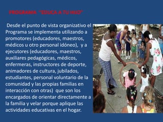 PROGRAMA “EDUCA A TU HIJO”

 Desde el punto de vista organizativo el
Programa se implementa utilizando a
promotores (educadores, maestros,
médicos u otro personal idóneo), y a
ejecutores (educadores, maestros,
auxiliares pedagógicas, médicos,
enfermeras, instructores de deporte,
animadores de cultura, jubilados,
estudiantes, personal voluntario de la
comunidad y las propias familias en
interacción con otras) que son los
encargados de orientar directamente a
la familia y velar porque aplique las
actividades educativas en el hogar.
 