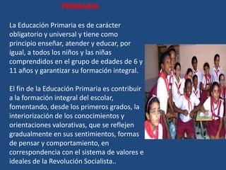 PRIMARIA

La Educación Primaria es de carácter
obligatorio y universal y tiene como
principio enseñar, atender y educar, por
igual, a todos los niños y las niñas
comprendidos en el grupo de edades de 6 y
11 años y garantizar su formación integral.

El fin de la Educación Primaria es contribuir
a la formación integral del escolar,
fomentando, desde los primeros grados, la
interiorización de los conocimientos y
orientaciones valorativas, que se reflejen
gradualmente en sus sentimientos, formas
de pensar y comportamiento, en
correspondencia con el sistema de valores e
ideales de la Revolución Socialista..
 