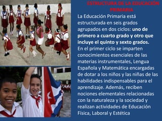 ESTRUCTURA DE LA EDUCACIÓN
                PRIMARIA
La Educación Primaria está
estructurada en seis grados
agrupados en dos ciclos: uno de
primero a cuarto grado y otro que
incluye el quinto y sexto grados.
En el primer ciclo se imparten
conocimientos esenciales de las
materias instrumentales, Lengua
Española y Matemática encargadas
de dotar a los niños y las niñas de las
habilidades indispensables para el
aprendizaje. Además, reciben
nociones elementales relacionadas
con la naturaleza y la sociedad y
realizan actividades de Educación
Física, Laboral y Estética
 