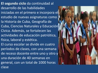 El segundo ciclo da continuidad al
desarrollo de las habilidades
iniciadas en el primero e incorpora el
estudio de nuevas asignaturas como
la Historia de Cuba, Geografía de
Cuba, Ciencias Naturales y Educación
Cívica. Además, se fortalecen las
actividades de educación patriótica,
física, laboral y estética.
El curso escolar se divide en cuatro
períodos de clases, con una semana
de receso docente entre uno y otro y
una duración de 40 semanas en
general, con un total de 1000 horas
clase
 
