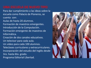 UNA ESCUELA DE NUEVO TIPO
Para dar cumplimiento a las ideas sobre la
escuela como Palacio de Pioneros, se
cuenta con:
Aulas de hasta 20 alumnos.
Formación de maestros emergentes.
Introducción de la Computación.
Formación emergente de maestros de
Informática.
Creación de dos canales educativos.
Un televisor para cada aula.
Un video para cada 100 alumnos.
Teleclases curriculares y extracurriculares.
Incorporación del estudio del Inglés desde
3ro. hasta 6to. grado.
Programa Editorial Libertad.
 