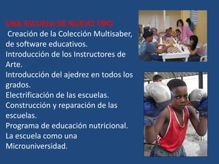 UNA ESCUELA DE NUEVO TIPO
 Creación de la Colección Multisaber,
de software educativos.
Introducción de los Instructores de
Arte.
Introducción del ajedrez en todos los
grados.
Electrificación de las escuelas.
Construcción y reparación de las
escuelas.
Programa de educación nutricional.
La escuela como una
Microuniversidad.
 
