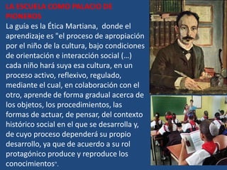 LA ESCUELA COMO PALACIO DE
PIONEROS
La guía es la Ética Martiana, donde el
aprendizaje es "el proceso de apropiación
por el niño de la cultura, bajo condiciones
de orientación e interacción social (…)
cada niño hará suya esa cultura, en un
proceso activo, reflexivo, regulado,
mediante el cual, en colaboración con el
otro, aprende de forma gradual acerca de
los objetos, los procedimientos, las
formas de actuar, de pensar, del contexto
histórico social en el que se desarrolla y,
de cuyo proceso dependerá su propio
desarrollo, ya que de acuerdo a su rol
protagónico produce y reproduce los
conocimientos".
 
