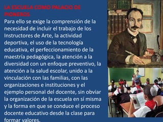 LA ESCUELA COMO PALACIO DE
PIONEROS
Para ello se exige la comprensión de la
necesidad de incluir el trabajo de los
Instructores de Arte, la actividad
deportiva, el uso de la tecnología
educativa, el perfeccionamiento de la
maestría pedagógica, la atención a la
diversidad con un enfoque preventivo, la
atención a la salud escolar, unido a la
vinculación con las familias, con las
organizaciones e instituciones y el
ejemplo personal del docente, sin obviar
la organización de la escuela en sí misma
y la forma en que se conduce el proceso
docente educativo desde la clase para
formar valores.
 