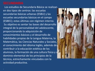 SECUNDARIA
 Los estudios de Secundaria Básica se realizan
en dos tipos de centros: las escuelas
secundarias básicas urbanas (ESBU) y las
escuelas secundarias básicas en el campo
(ESBEC); estas últimas con régimen interno.
 Su objetivo es sentar las bases del desarrollo
integral de la personalidad del adolescente,
proporcionando la adquisición de
conocimientos básicos y el desarrollo de
habilidades propias de la Lengua Materna, la
Matemática, las Ciencias Naturales y Sociales,
el conocimiento del idioma Inglés, además de
contribuir a la educación estética de los
alumnos, la formación de una cultura física y al
dominio elemental de los principios de la
técnica, estrechamente vinculados con la
actividad productiva.

.
 