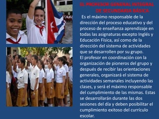 EL PROFESOR GENERAL INTEGRAL
      DE SECUNDARIA BÁSICA
 Es el máximo responsable de la
dirección del proceso educativo y del
proceso de enseñanza aprendizaje en
todas las asignaturas excepto Inglés y
Educación Física, así como de la
dirección del sistema de actividades
que se desarrollen por su grupo.
El profesor en coordinación con la
organización de pioneros del grupo y
después de recibir las orientaciones
generales, organizará el sistema de
actividades semanales incluyendo las
clases, y será el máximo responsable
del cumplimiento de las mismas. Estas
se desarrollarán durante las dos
sesiones del día y deben posibilitar el
cumplimiento exitoso del currículo
escolar.
 
