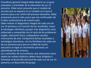El profesor general integral debe devenir en un guía,
preceptor y orientador de la educación de sus 15
pioneros. Debe tener presente que el modelo de
escuela que se requiere es un modelo en el que el
alumno pasa a ser centro del proceso educativo. Debe
prepararlo para la vida y para que sea continuador de
la obra revolucionaria de nuestro país.
Debe realizar el diagnóstico integral de cada uno de
sus 15 pioneros y en función de los resultados, trazar
la estrategia individual y grupal. Este diagnóstico será
elaborado y compartido con el resto de los profesores
(inglés, educación física, trabajadores sociales,
instructores de arte. Compartirá dichos resultados y
estrategias educativas, con los familiares de cada uno
de sus pioneros para que en unidad de acción
educativa se logre el crecimiento personal y el
aprendizaje de los mismos.
Los contenidos de la enseñanza, que seleccione como
objeto de trabajo didáctico deben estar dirigidos a
fomentar el desarrollo personal de cada uno de sus 15
pioneros y el desarrollo del grupo.
.
 
