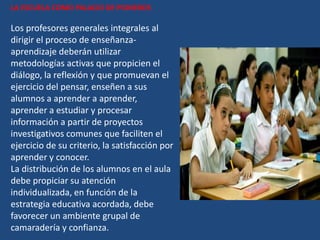 LA ESCUELA COMO PALACIO DE PIONEROS

Los profesores generales integrales al
dirigir el proceso de enseñanza-
aprendizaje deberán utilizar
metodologías activas que propicien el
diálogo, la reflexión y que promuevan el
ejercicio del pensar, enseñen a sus
alumnos a aprender a aprender,
aprender a estudiar y procesar
información a partir de proyectos
investigativos comunes que faciliten el
ejercicio de su criterio, la satisfacción por
aprender y conocer.
La distribución de los alumnos en el aula
debe propiciar su atención
individualizada, en función de la
estrategia educativa acordada, debe
favorecer un ambiente grupal de
camaradería y confianza.
 