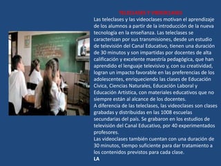 TELECLASES Y VIDEOCLASES
Las teleclases y las videoclases motivan el aprendizaje
de los alumnos a partir de la introducción de la nueva
tecnología en la enseñanza. Las teleclases se
caracterizan por sus transmisiones, desde un estudio
de televisión del Canal Educativo, tienen una duración
de 30 minutos y son impartidas por docentes de alta
calificación y excelente maestría pedagógica, que han
aprendido el lenguaje televisivo y, con su creatividad,
logran un impacto favorable en las preferencias de los
adolescentes, enriqueciendo las clases de Educación
Cívica, Ciencias Naturales, Educación Laboral y
Educación Artística, con materiales educativos que no
siempre están al alcance de los docentes.
A diferencia de las teleclases, las videoclases son clases
grabadas y distribuidas en las 1008 escuelas
secundarias del país. Se grabaron en los estudios de
televisión del Canal Educativo, por 40 experimentados
profesores.
Las videoclases también cuentan con una duración de
30 minutos, tiempo suficiente para dar tratamiento a
los contenidos previstos para cada clase.
LA
 